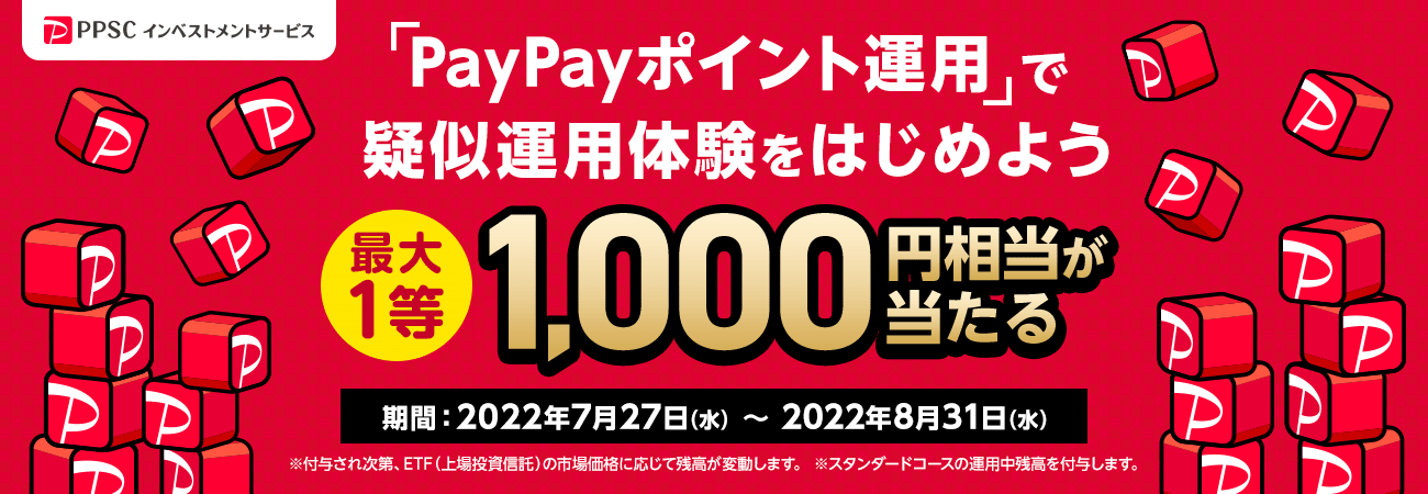 PPSCインベストメントサービス 「PayPayポイント運用」で疑似運用体験をはじめよう 1等最大1,000円相当が当たる 期間：2022年7月27日（水）～2022年8月31日（水）※付与され次第、ETF（上場投資信託）の市場価格に応じて残高が変動します。 ※スタンダードコースの運用中残高を付与します。