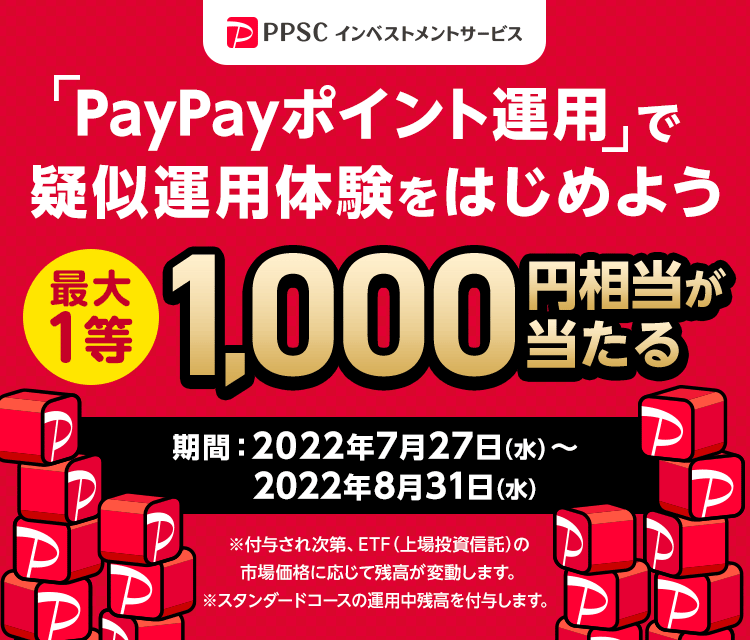 PPSCインベストメントサービス 「PayPayポイント運用」で疑似運用体験をはじめよう 1等最大1,000円相当が当たる 期間：2022年7月27日（水）～2022年8月31日（水）※付与され次第、ETF（上場投資信託）の市場価格に応じて残高が変動します。 ※スタンダードコースの運用中残高を付与します。