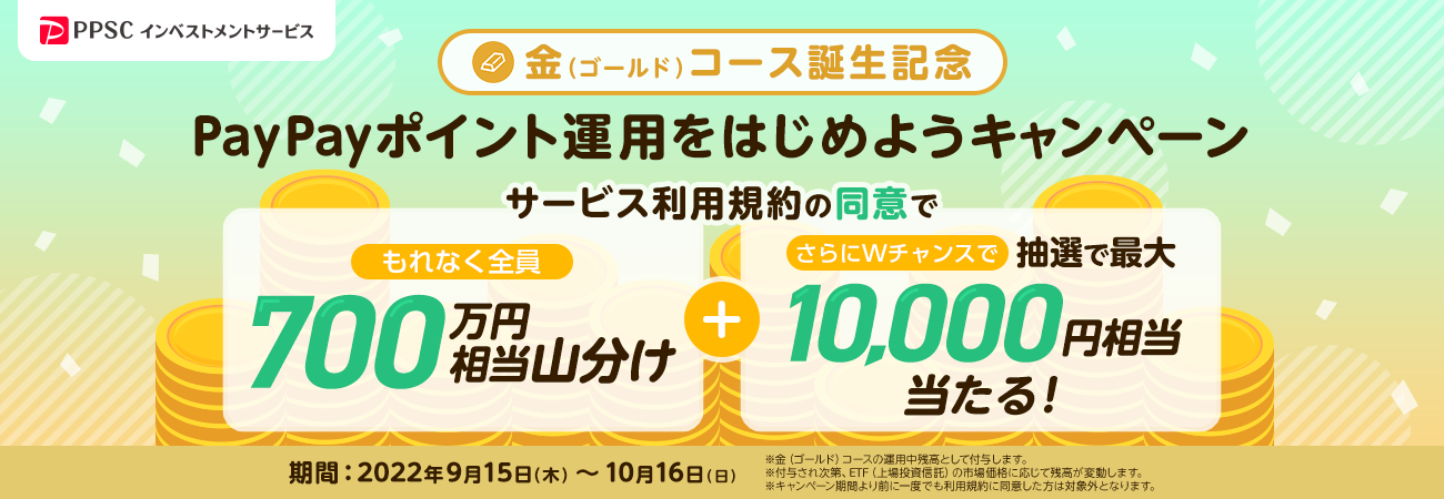 PPSCインベストメントサービス 金（ゴールド）コース誕生記念 PayPayポイント運用をはじめようキャンペーン サービス利用規約の同意でもれなく全員に700万円相当を山分け＋さらにWチャンスで抽選で最大10,000円相当が当たる！ 期間：2022年9月15日（木）～10月16日（日） ※金（ゴールド）コースの運用残高として付与します。 ※付与され次第、ETF（上場投資信託）の市場価格に応じて残高が変動します。 ※キャンペーン期間より前に一度でも利用規約に同意した方は対象外となります。