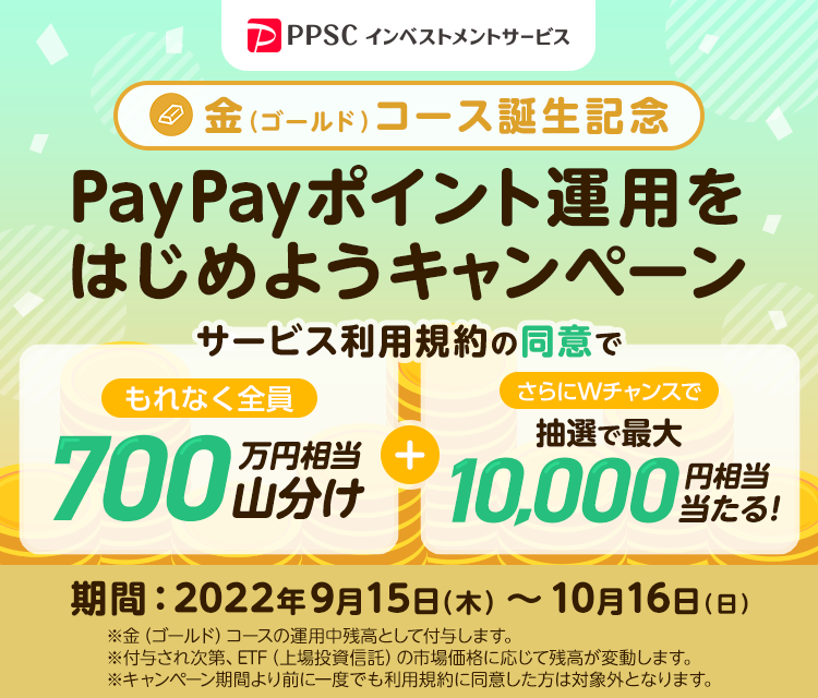 PPSCインベストメントサービス 金（ゴールド）コース誕生記念 PayPayポイント運用をはじめようキャンペーン サービス利用規約の同意でもれなく全員に700万円相当を山分け＋さらにWチャンスで抽選で最大10,000円相当が当たる！ 期間：2022年9月15日（木）～10月16日（日） ※金（ゴールド）コースの運用残高として付与します。 ※付与され次第、ETF（上場投資信託）の市場価格に応じて残高が変動します。 ※キャンペーン期間より前に一度でも利用規約に同意した方は対象外となります。