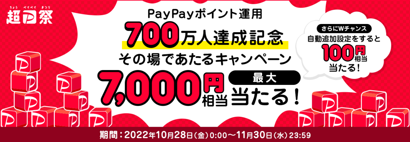 超PayPay祭 PayPayポイント運用700万人達成記念 その場であたるキャンペーン 最大7,000円相当が当たる！ さらにWチャンスで自動追加設定をすると100円相当が当たる！ 期間：2022年10月28日（金）0：00～11月30日（水）23：59