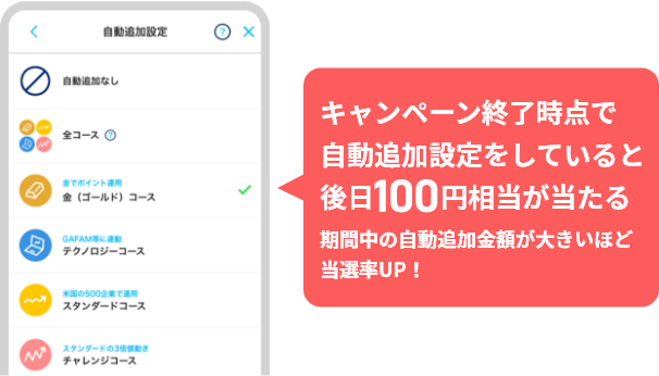 キャンペーン終了時点で自動追加設定をしていると後日100円相当が当たる 期間中の自動追加金額が大きいほど当選率UP！