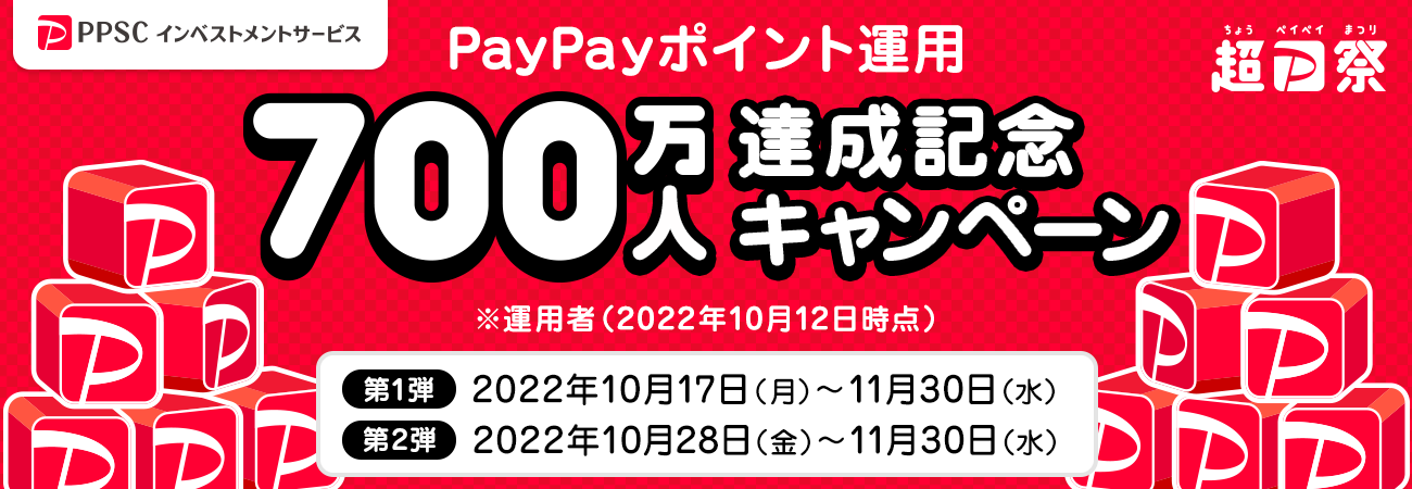 PPSCインベストメントサービス 超PayPay祭 PayPayポイント運用700万人達成記念キャンペーン ※運用者数（2022年10月12日時点） 第1弾2022年10月17日（月）～11月30日（水） 第2弾2022年10月28日（金）～11月30日（水）