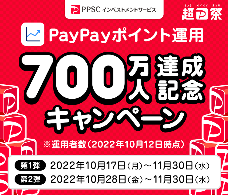 PPSCインベストメントサービス 超PayPay祭 PayPayポイント運用700万人達成記念キャンペーン ※運用者数（2022年10月12日時点） 第1弾2022年10月17日（月）～11月30日（水） 第2弾2022年10月28日（金）～11月30日（水）
