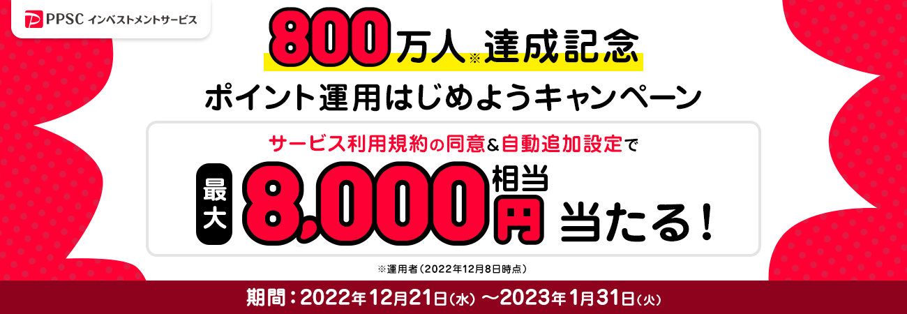 PPSCインベストメントサービス 800万人達成記念 ポイント運用はじめようキャンペーン サービス利用規約の同意＆自動追加設定で最大8,000円相当あたる！ キャンペーン期間：2022年12月21日（水）～2023年1月31日（火）