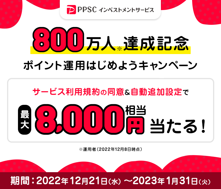 PPSCインベストメントサービス 800万人達成記念 ポイント運用はじめようキャンペーン サービス利用規約の同意＆自動追加設定で最大8,000円相当あたる！ キャンペーン期間：2022年12月21日（水）～2023年1月31日（火）