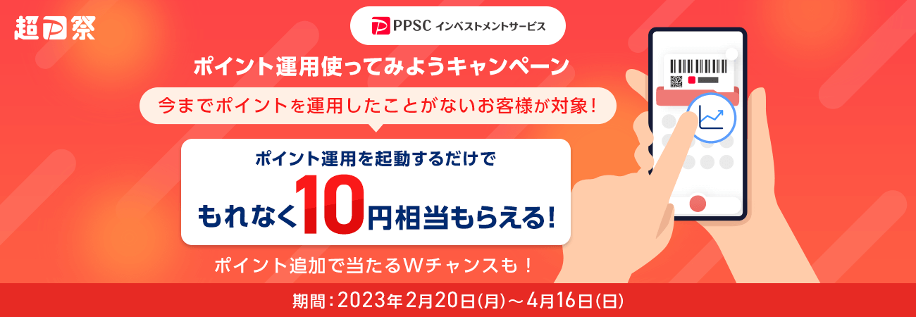 超PayPay祭 ポイント運用使ってみようキャンペーン 今までポイントを運用したことがないお客様が対象！ ポイント運用を起動するだけでもれなく10円相当もらえる！ ポイント追加で当たるWチャンスも！ 期間：2023年2月20日（月）～4月16日（日）