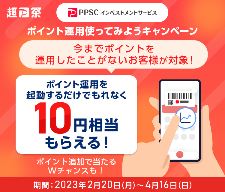 超PayPay祭 ポイント運用使ってみようキャンペーン 今までポイントを運用したことがないお客様が対象！ ポイント運用を起動するだけでもれなく10円相当もらえる！ ポイント追加で当たるWチャンスも！ 期間：2023年2月20日（月）～4月16日（日）