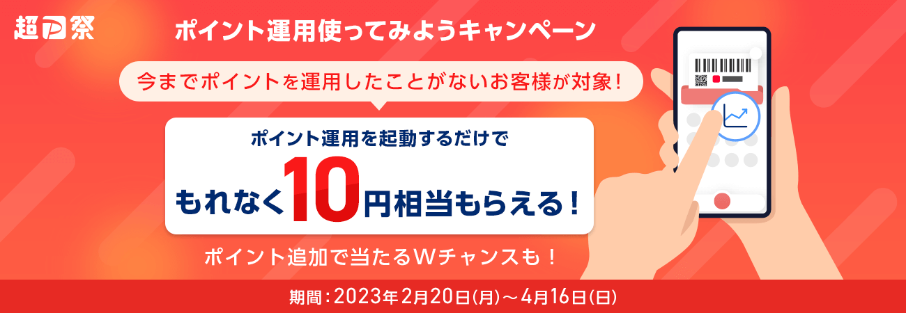 超PayPay祭 ポイント運用使ってみようキャンペーン 今までポイントを運用したことがないお客様が対象！ ポイント運用を起動するだけでもれなく10円相当もらえる！ ポイント追加で当たるWチャンスも！ 期間：2023年2月20日（月）～4月16日（日）