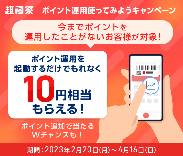 超PayPay祭 ポイント運用使ってみようキャンペーン 今までポイントを運用したことがないお客様が対象！ ポイント運用を起動するだけでもれなく10円相当もらえる！ ポイント追加で当たるWチャンスも！ 期間：2023年2月20日（月）～4月16日（日）